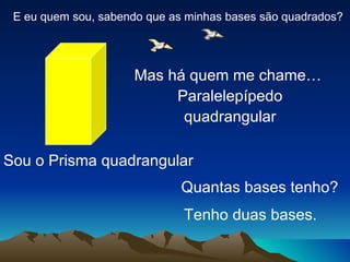 E eu quem sou, sabendo que as minhas bases são quadrados?




                     Mas há quem me chame…
                          Paralelepípedo
                           quadrangular

Sou o Prisma quadrangular
                              Quantas bases tenho?
                              Tenho duas bases.
 