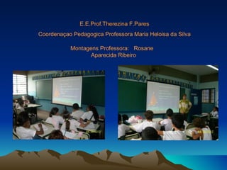 E.E.Prof.Therezina F.Pares
Coordenaçao Pedagogica Professora Maria Heloisa da Silva

           Montagens Professora: Rosane
                  Aparecida Ribeiro
 