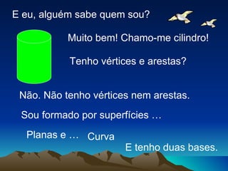 E eu, alguém sabe quem sou?

           Muito bem! Chamo-me cilindro!

           Tenho vértices e arestas?


 Não. Não tenho vértices nem arestas.
 Sou formado por superfícies …
  Planas e … Curva
                       E tenho duas bases.
 
