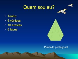 Quem sou eu? Tenho: 6 vértices 10 arestas 6 faces Pirâmide pentagonal 