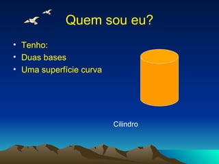 Quem sou eu? Tenho: Duas bases Uma superfície curva Cilindro 