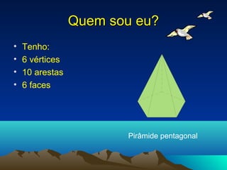 Quem sou eu?
•   Tenho:
•   6 vértices
•   10 arestas
•   6 faces




                        Pirâmide pentagonal
 