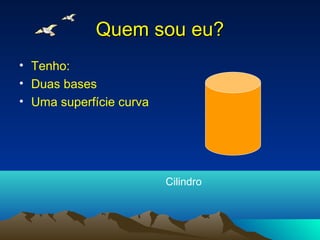 Quem sou eu?
• Tenho:
• Duas bases
• Uma superfície curva




                         Cilindro
 