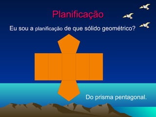 Planificação
Eu sou a planificação de que sólido geométrico?




                            Do prisma pentagonal.
 
