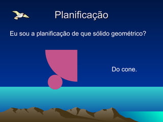 Planificação
Eu sou a planificação de que sólido geométrico?




                                   Do cone.
 