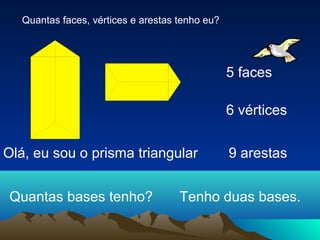 Quantas faces, vértices e arestas tenho eu?




                                                 5 faces

                                                 6 vértices


Olá, eu sou o prisma triangular                  9 arestas


Quantas bases tenho?                 Tenho duas bases.
 