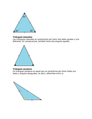 Triángulo isósceles
Los triángulos isósceles se caracterizan por tener dos lados iguales y uno
diferente. En consecuencia, también tiene dos ángulos iguales.
Triángulo escaleno
Un triángulo escaleno es aquel que se caracteriza por tener todos sus
lados y ángulos desiguales, es decir, diferentes entre sí.
 