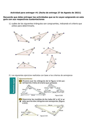 Actividad para entregar #1 (fecha de entrega 27 de Agosto de 2021)
Recuerde que debe entregar las actividades que se le vayan asignando en esta
guía con sus respectivas sustentaciones
1) cuáles de los siguientes triángulos son congruentes, indicando el criterio que
utilizo para determinarlo.
2) Los siguientes ejercicios realícelos con base a los criterios de semejanza
 