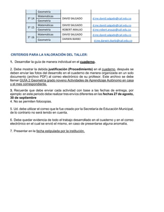 Geometría
9°-14
Matemáticas
DAVID SALGADO d.ine.david.salgado@cali.edu.co
Geometría
9°-15
Matemáticas DAVID SALGADO d.ine.david.salgado@cali.edu.co
Geometría ROBERT ARAUJO d.ine.robert.araujo@cali.edu.co
9°-16
Matemáticas DAVID SALGADO d.ine.david.salgado@cali.edu.co
Geometría DARWIN IBARBO
d.ine.darwin.ibarbi@cali.edu.co
CRITERIOS PARA LA VALORACIÓN DEL TALLER:
1. Desarrollar la guía de manera individual en el cuaderno.
2. Debe mostrar la debida justificación (Procedimiento) en el cuaderno, después se
deben enviar las fotos del desarrollo en el cuaderno de manera organizada en un solo
documento (archivo PDF) al correo electrónico de su profesor. Este archivo se debe
llamar GUÍA 2 Geometría grado noveno Actividades de Aprendizaje Autónomo en casa
y el mes correspondiente.
3. Recuerde que debe enviar cada actividad con base a las fechas de entrega, por
ejemplo: en este periodo debe realizar tres envíos diferentes en las fechas 27 de agosto,
30 de septiembre
4. No se permiten fotocopias.
5. Ud. debe utilizar el correo que le fue creado por la Secretaría de Educación Municipal,
de lo contrario no será tenido en cuenta.
6. Debe quedar evidencia de todo el trabajo desarrollado en el cuaderno y en el correo
electrónico en el cual se envió el mismo, en caso de presentarse alguna anomalía.
7. Presentar en la fecha estipulada por la institución.
 