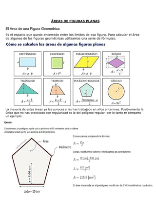 ÁREAS DE FIGURAS PLANAS
El Área de una Figura Geométrica
Es el espacio que queda encerrado entre los límites de esa figura. Para calcular el área
de algunas de las figuras geométricas utilizamos una serie de fórmulas.
La mayoría de estas áreas ya las conoces y las has trabajado en años anteriores. Posiblemente la
única que no has practicado con regularidad es la del polígono regular, por lo tanto te comparto
un ejemplo:
 
