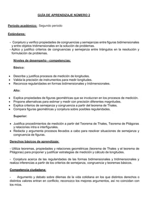 GUÍA DE APRENDIZAJE NÚMERO 2
Periodo académico: Segundo periodo
Estándares:
- Conjeturo y verifico propiedades de congruencias y semejanzas entre figuras bidimensionales
y entre objetos tridimensionales en la solución de problemas.
- Aplico y justifico criterios de congruencias y semejanza entre triángulos en la resolución y
formulación de problemas.
Niveles de desempeño - competencias:
Básico:
 Describe y justifica procesos de medición de longitudes.
 Valida la precisión de instrumentos para medir longitudes.
 Reconoce regularidades en formas bidimensionales y tridimensionales.
Alto:
 Explica propiedades de figuras geométricas que se involucran en los procesos de medición.
 Propone alternativas para estimar y medir con precisión diferentes magnitudes.
 Explica criterios de semejanza y congruencia a partir del teorema de Thales.
 Compara figuras geométricas y conjetura sobre posibles regularidades.
Superior:
 Justifica procedimientos de medición a partir del Teorema de Thales, Teorema de Pitágoras
y relaciones intra e interfigurales.
 Redacta y argumenta procesos llevados a cabo para resolver situaciones de semejanza y
congruencia de figuras.
Derechos básicos de aprendizaje:
- Utiliza teoremas, propiedades y relaciones geométricas (teorema de Thales y el teorema de
Pitágoras) para proponer y justificar estrategias de medición y cálculo de longitudes.
- Conjetura acerca de las regularidades de las formas bidimensionales y tridimensionales y
realiza inferencias a partir de los criterios de semejanza, congruencia y teoremas básicos.
Competencia ciudadana:
- Argumento y debato sobre dilemas de la vida cotidiana en los que distintos derechos o
distintos valores entran en conflicto; reconozco los mejores argumentos, así no coincidan con
los míos.
 