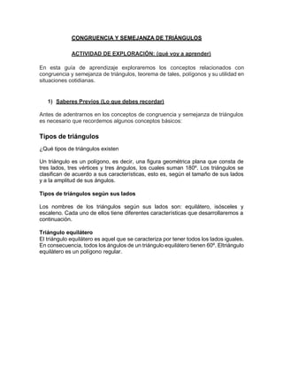 CONGRUENCIA Y SEMEJANZA DE TRIÁNGULOS
ACTIVIDAD DE EXPLORACIÓN: (qué voy a aprender)
En esta guía de aprendizaje exploraremos los conceptos relacionados con
congruencia y semejanza de triángulos, teorema de tales, polígonos y su utilidad en
situaciones cotidianas.
1) Saberes Previos (Lo que debes recordar)
Antes de adentrarnos en los conceptos de congruencia y semejanza de triángulos
es necesario que recordemos algunos conceptos básicos:
Tipos de triángulos
¿Qué tipos de triángulos existen
Un triángulo es un polígono, es decir, una figura geométrica plana que consta de
tres lados, tres vértices y tres ángulos, los cuales suman 180º. Los triángulos se
clasifican de acuerdo a sus características, esto es, según el tamaño de sus lados
y a la amplitud de sus ángulos.
Tipos de triángulos según sus lados
Los nombres de los triángulos según sus lados son: equilátero, isósceles y
escaleno. Cada uno de ellos tiene diferentes características que desarrollaremos a
continuación.
Triángulo equilátero
El triángulo equilátero es aquel que se caracteriza por tener todos los lados iguales.
En consecuencia, todos los ángulos de un triángulo equilátero tienen 60º. Eltriángulo
equilátero es un polígono regular.
 