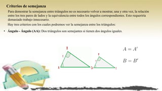 Criterios de semejanza
Para demostrar la semejanza entre triángulos no es necesario volver a mostrar, una y otra vez, la relación
entre los tres pares de lados y la equivalencia entre todos los ángulos correspondientes. Esto requeriría
demasiado trabajo innecesario.
Hay tres criterios con los cuales podremos ver la semejanza entre los triángulos:
• Ángulo - Ángulo (AA): Dos triángulos son semejantes si tienen dos ángulos iguales.
 
