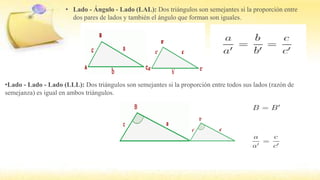• Lado - Ángulo - Lado (LAL): Dos triángulos son semejantes si la proporción entre
dos pares de lados y también el ángulo que forman son iguales.
•Lado - Lado - Lado (LLL): Dos triángulos son semejantes si la proporción entre todos sus lados (razón de
semejanza) es igual en ambos triángulos.
 