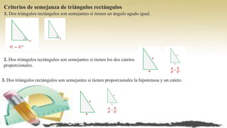 Criterios de semejanza de triángulos rectángulos
1. Dos triángulos rectángulos son semejantes si tienen un ángulo agudo igual.
2. Dos triángulos rectángulos son semejantes si tienen los dos catetos
proporcionales.
3. Dos triángulos rectángulos son semejantes si tienen proporcionales la hipotenusa y un cateto.
 