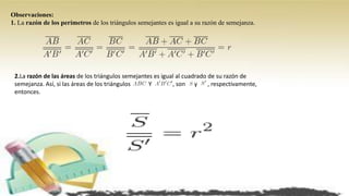 Observaciones:
1. La razón de los perímetros de los triángulos semejantes es igual a su razón de semejanza.
2.La razón de las áreas de los triángulos semejantes es igual al cuadrado de su razón de
semejanza. Así, si las áreas de los triángulos Y , son y , respectivamente,
entonces.
 