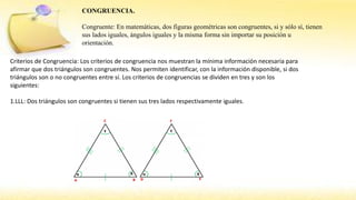 CONGRUENCIA.
Congruente: En matemáticas, dos figuras geométricas son congruentes, si y sólo sí, tienen
sus lados iguales, ángulos iguales y la misma forma sin importar su posición u
orientación.
Criterios de Congruencia: Los criterios de congruencia nos muestran la mínima información necesaria para
afirmar que dos triángulos son congruentes. Nos permiten identificar, con la información disponible, si dos
triángulos son o no congruentes entre sí. Los criterios de congruencias se dividen en tres y son los
siguientes:
1.LLL: Dos triángulos son congruentes si tienen sus tres lados respectivamente iguales.
 