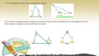 3. En un triángulo a mayor lado se opone mayor ángulo.
4. El valor de un ángulo exterior es igual a la suma de los dos interiores no adyacentes. Si un triángulo tiene dos
lados iguales, sus ángulos opuestos también son iguales.
 