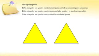 Triángulos iguales
1.Dos triángulos son iguales cuando tienen iguales un lado y sus dos ángulos adyacentes.
2.Dos triángulos son iguales cuando tienen dos lados iguales y el ángulo comprendido.
3.Dos triángulos son iguales cuando tienen los tres lados iguales.
 