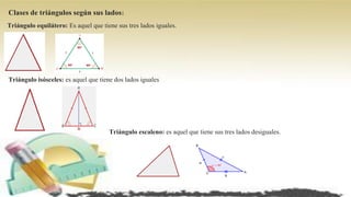 Clases de triángulos según sus lados:
Triángulo equilátero: Es aquel que tiene sus tres lados iguales.
Triángulo isósceles: es aquel que tiene dos lados iguales
Triángulo escaleno: es aquel que tiene sus tres lados desiguales.
 