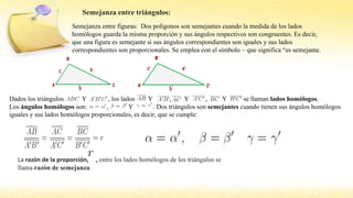 Semejanza entre triángulos:
Semejanza entre figuras: Dos polígonos son semejantes cuando la medida de los lados
homólogos guarda la misma proporción y sus ángulos respectivos son congruentes. Es decir,
que una figura es semejante si sus ángulos correspondientes son iguales y sus lados
correspondientes son proporcionales. Se emplea con el símbolo ~ que significa “es semejante.
Dados los triángulos Y , los lados Y , Y , Y se llaman lados homólogos.
Los ángulos homólogos son: , Y . Dos triángulos son semejantes cuando tienen sus ángulos homólogos
iguales y sus lados homólogos proporcionales, es decir, que se cumple:
La razón de la proporción, , entre los lados homólogos de los triángulos se
llama razón de semejanza.
 