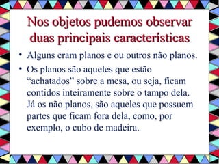 Nos oobbjjeettooss ppuuddeemmooss oobbsseerrvvaarr 
dduuaass pprriinncciippaaiiss ccaarraacctteerrííssttiiccaass 
• Alguns eram planos e ou outros não planos. 
• Os planos são aqueles que estão 
“achatados” sobre a mesa, ou seja, ficam 
contidos inteiramente sobre o tampo dela. 
Já os não planos, são aqueles que possuem 
partes que ficam fora dela, como, por 
exemplo, o cubo de madeira. 
 