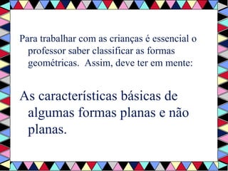 Para trabalhar com as crianças é essencial o 
professor saber classificar as formas 
geométricas. Assim, deve ter em mente: 
As características básicas de 
algumas formas planas e não 
planas. 
 