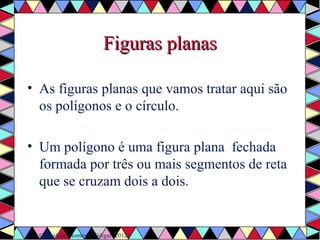 FFiigguurraass ppllaannaass 
• As figuras planas que vamos tratar aqui são 
os polígonos e o círculo. 
• Um polígono é uma figura plana fechada 
formada por três ou mais segmentos de reta 
que se cruzam dois a dois. 
Ref. Gonçalves, Gomes e Vidigal (2012) 
 