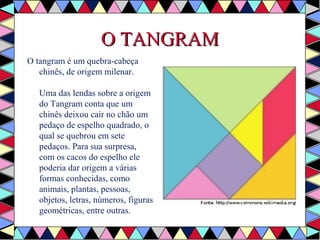 OO TTAANNGGRRAAMM 
O tangram é um quebra-cabeça 
chinês, de origem milenar. 
Uma das lendas sobre a origem 
do Tangram conta que um 
chinês deixou cair no chão um 
pedaço de espelho quadrado, o 
qual se quebrou em sete 
pedaços. Para sua surpresa, 
com os cacos do espelho ele 
poderia dar origem a várias 
formas conhecidas, como 
animais, plantas, pessoas, 
objetos, letras, números, figuras 
geométricas, entre outras. 
 
