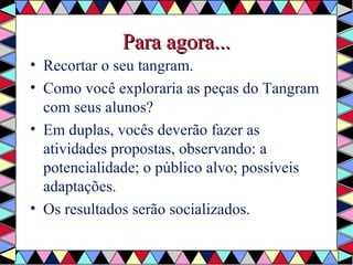 PPaarraa aaggoorraa...... 
• Recortar o seu tangram. 
• Como você exploraria as peças do Tangram 
com seus alunos? 
• Em duplas, vocês deverão fazer as 
atividades propostas, observando: a 
potencialidade; o público alvo; possíveis 
adaptações. 
• Os resultados serão socializados. 
 