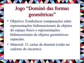 JJooggoo ““DDoommiinnóó ddaass ffoorrmmaass 
ggeeoommééttrriiccaass”” 
• Objetivo: Estabelecer comparações entre 
representações bidimensionais de objetos 
do espaço físico e representações 
bidimensionais de objetos geométricos 
espaciais. 
• Material: 21 cartas de dominó (estão no 
caderno de encartes). 
 