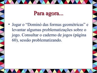 PPaarraa aaggoorraa...... 
• Jogar o “Dominó das formas geométricas” e 
levantar algumas problematizações sobre o 
jogo. Consultar o caderno de jogos (página 
60), sessão problematizando. 
 