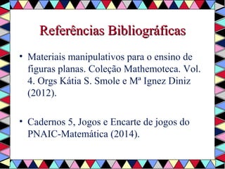 RReeffeerrêênncciiaass Biibblliiooggrrááffiiccaass 
• Materiais manipulativos para o ensino de 
figuras planas. Coleção Mathemoteca. Vol. 
4. Orgs Kátia S. Smole e Mª Ignez Diniz 
(2012). 
• Cadernos 5, Jogos e Encarte de jogos do 
PNAIC-Matemática (2014). 
