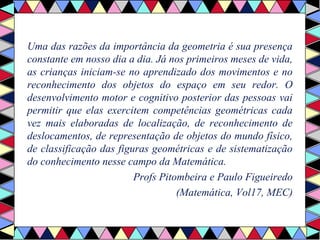 Uma das razões da importância da geometria é sua presença 
constante em nosso dia a dia. Já nos primeiros meses de vida, 
as crianças iniciam-se no aprendizado dos movimentos e no 
reconhecimento dos objetos do espaço em seu redor. O 
desenvolvimento motor e cognitivo posterior das pessoas vai 
permitir que elas exercitem competências geométricas cada 
vez mais elaboradas de localização, de reconhecimento de 
deslocamentos, de representação de objetos do mundo físico, 
de classificação das figuras geométricas e de sistematização 
do conhecimento nesse campo da Matemática. 
Profs Pitombeira e Paulo Figueiredo 
(Matemática, Vol17, MEC) 
 