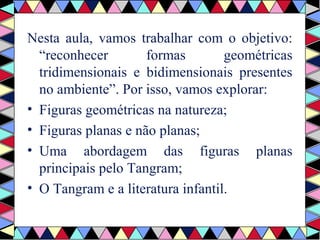 Nesta aula, vamos trabalhar com o objetivo: 
“reconhecer formas geométricas 
tridimensionais e bidimensionais presentes 
no ambiente”. Por isso, vamos explorar: 
• Figuras geométricas na natureza; 
• Figuras planas e não planas; 
• Uma abordagem das figuras planas 
principais pelo Tangram; 
• O Tangram e a literatura infantil. 
 