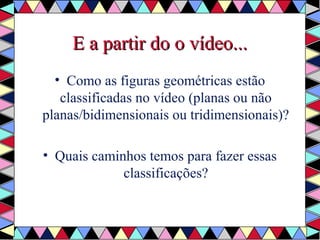 EE aa ppaarrttiirr ddoo oo vvííddeeoo...... 
• Como as figuras geométricas estão 
classificadas no vídeo (planas ou não 
planas/bidimensionais ou tridimensionais)? 
• Quais caminhos temos para fazer essas 
classificações? 
 