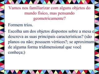 Vamos nos familiarizar com alguns objetos do 
mundo físico, mas pensando 
geometricamente? 
- Formem trios. 
- Escolha um dos objetos dispostos sobre a mesa e 
descreva as suas principais características? (são 
planos ou não; possuem vértices?; se aproximam 
de alguma forma tridimensional que você 
conheça;) 
 