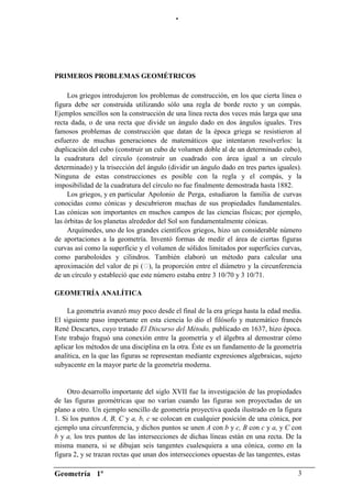 “




PRIMEROS PROBLEMAS GEOMÉTRICOS

     Los griegos introdujeron los problemas de construcción, en los que cierta línea o
figura debe ser construida utilizando sólo una regla de borde recto y un compás.
Ejemplos sencillos son la construcción de una línea recta dos veces más larga que una
recta dada, o de una recta que divide un ángulo dado en dos ángulos iguales. Tres
famosos problemas de construcción que datan de la época griega se resistieron al
esfuerzo de muchas generaciones de matemáticos que intentaron resolverlos: la
duplicación del cubo (construir un cubo de volumen doble al de un determinado cubo),
la cuadratura del círculo (construir un cuadrado con área igual a un círculo
determinado) y la trisección del ángulo (dividir un ángulo dado en tres partes iguales).
Ninguna de estas construcciones es posible con la regla y el compás, y la
imposibilidad de la cuadratura del círculo no fue finalmente demostrada hasta 1882.
     Los griegos, y en particular Apolonio de Perga, estudiaron la familia de curvas
conocidas como cónicas y descubrieron muchas de sus propiedades fundamentales.
Las cónicas son importantes en muchos campos de las ciencias físicas; por ejemplo,
las órbitas de los planetas alrededor del Sol son fundamentalmente cónicas.
     Arquímedes, uno de los grandes científicos griegos, hizo un considerable número
de aportaciones a la geometría. Inventó formas de medir el área de ciertas figuras
curvas así como la superficie y el volumen de sólidos limitados por superficies curvas,
como paraboloides y cilindros. También elaboró un método para calcular una
aproximación del valor de pi ( la proporción entre el diámetro y la circunferencia
                                   ),
de un círculo y estableció que este número estaba entre 3 10/70 y 3 10/71.

GEOMETRÍA ANALÍTICA

     La geometría avanzó muy poco desde el final de la era griega hasta la edad media.
El siguiente paso importante en esta ciencia lo dio el filósofo y matemático francés
René Descartes, cuyo tratado El Discurso del Método, publicado en 1637, hizo época.
Este trabajo fraguó una conexión entre la geometría y el álgebra al demostrar cómo
aplicar los métodos de una disciplina en la otra. Éste es un fundamento de la geometría
analítica, en la que las figuras se representan mediante expresiones algebraicas, sujeto
subyacente en la mayor parte de la geometría moderna.


     Otro desarrollo importante del siglo XVII fue la investigación de las propiedades
de las figuras geométricas que no varían cuando las figuras son proyectadas de un
plano a otro. Un ejemplo sencillo de geometría proyectiva queda ilustrado en la figura
1. Si los puntos A, B, C y a, b, c se colocan en cualquier posición de una cónica, por
ejemplo una circunferencia, y dichos puntos se unen A con b y c, B con c y a, y C con
b y a, los tres puntos de las intersecciones de dichas líneas están en una recta. De la
misma manera, si se dibujan seis tangentes cualesquiera a una cónica, como en la
figura 2, y se trazan rectas que unan dos intersecciones opuestas de las tangentes, estas

Geometría 1º                                                                           3
 