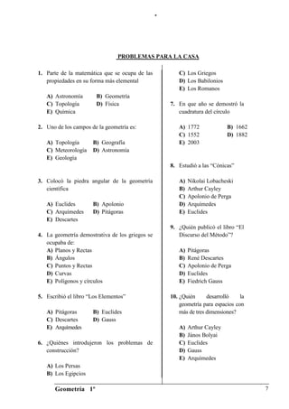 “




                                PROBLEMAS PARA LA CASA

1. Parte de la matemática que se ocupa de las           C) Los Griegos
   propiedades en su forma más elemental                D) Los Babilonios
                                                        E) Los Romanos
   A) Astronomía        B) Geometría
   C) Topología         D) Física                    7. En que año se demostró la
   E) Química                                           cuadratura del círculo

2. Uno de los campos de la geometría es:                A) 1772              B) 1662
                                                        C) 1552              D) 1882
   A) Topología       B) Geografía                      E) 2003
   C) Meteorología    D) Astronomía
   E) Geología
                                                     8. Estudió a las “Cónicas”

3. Colocó la piedra angular de la geometría             A)   Nikolai Lobacheski
   científica                                           B)   Arthur Cayley
                                                        C)   Apolonio de Perga
   A) Euclides        B) Apolonio                       D)   Arquímedes
   C) Arquímedes      D) Pitágoras                      E)   Euclides
   E) Descartes
                                                     9. ¿Quién publicó el libro “El
4. La geometría demostrativa de los griegos se          Discurso del Método”?
   ocupaba de:
   A) Planos y Rectas                                   A)   Pitágoras
   B) Ángulos                                           B)   René Descartes
   C) Puntos y Rectas                                   C)   Apolonio de Perga
   D) Curvas                                            D)   Euclides
   E) Polígonos y círculos                              E)   Fiedrich Gauss

5. Escribió el libro “Los Elementos”                 10. ¿Quién      desarrolló    la
                                                         geometría para espacios con
   A) Pitágoras       B) Euclides                        más de tres dimensiones?
   C) Descartes       D) Gauss
   E) Arquímedes                                        A)   Arthur Cayley
                                                        B)   János Bolyai
6. ¿Quiénes introdujeron los problemas de               C)   Euclides
   construcción?                                        D)   Gauss
                                                        E)   Arquímedes
   A) Los Persas
   B) Los Egipcios

       Geometría 1º                                                                     7
 