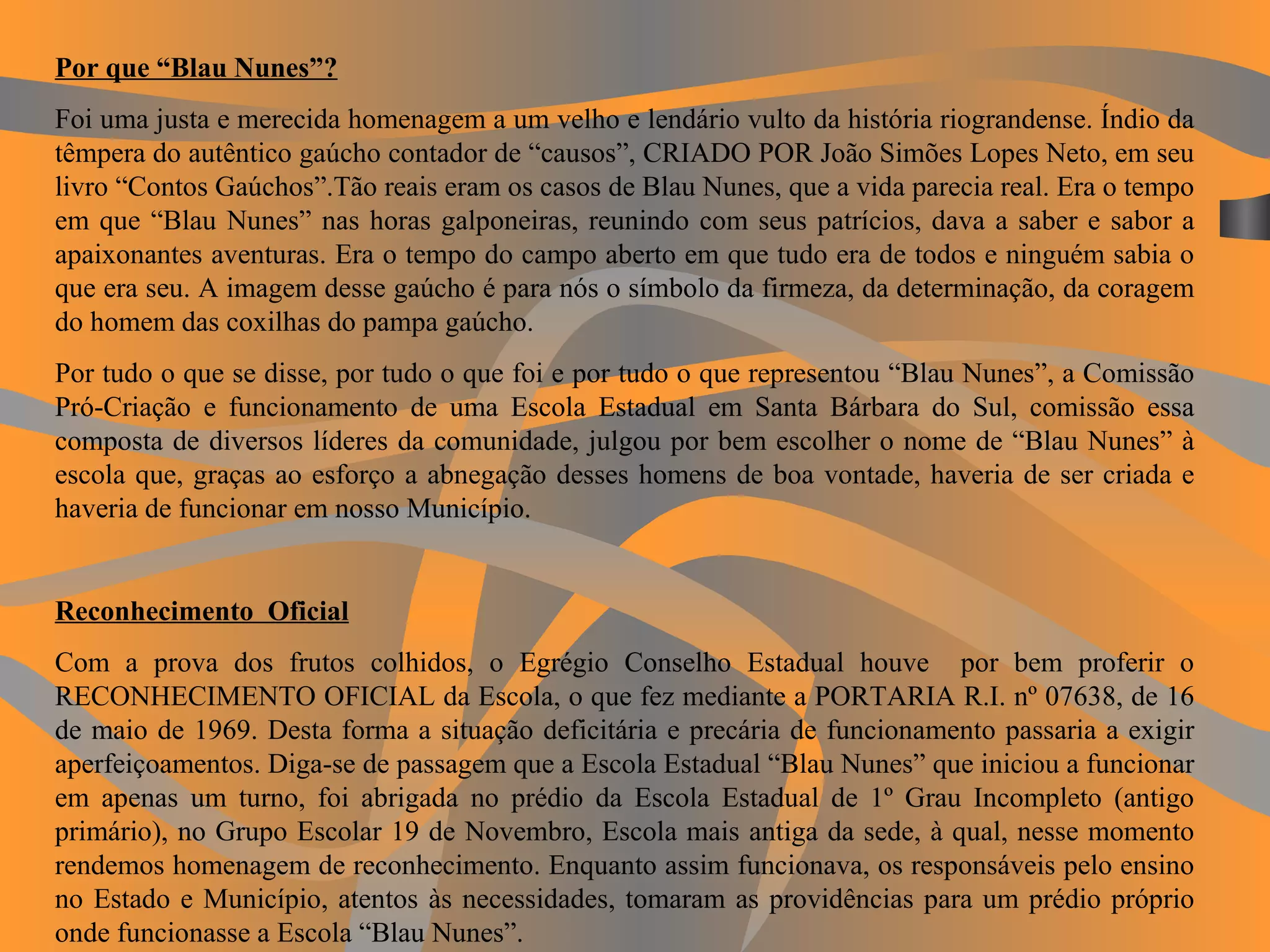 Por que “Blau Nunes”? Foi uma justa e merecida homenagem a um velho e lendário vulto da história riograndense. Índio da têmpera do autêntico gaúcho contador de “causos”, CRIADO POR João Simões Lopes Neto, em seu livro “Contos Gaúchos”.Tão reais eram os casos de Blau Nunes, que a vida parecia real. Era o tempo em que “Blau Nunes” nas horas galponeiras, reunindo com seus patrícios, dava a saber e sabor a apaixonantes aventuras. Era o tempo do campo aberto em que tudo era de todos e ninguém sabia o que era seu. A imagem desse gaúcho é para nós o símbolo da firmeza, da determinação, da coragem do homem das coxilhas do pampa gaúcho. Por tudo o que se disse, por tudo o que foi e por tudo o que representou “Blau Nunes”, a Comissão Pró-Criação e funcionamento de uma Escola Estadual em Santa Bárbara do Sul, comissão essa composta de diversos líderes da comunidade, julgou por bem escolher o nome de “Blau Nunes” à escola que, graças ao esforço a abnegação desses homens de boa vontade, haveria de ser criada e haveria de funcionar em nosso Município.   Reconhecimento  Oficial Com a prova dos frutos colhidos, o Egrégio Conselho Estadual houve  por bem proferir o RECONHECIMENTO OFICIAL da Escola, o que fez mediante a PORTARIA R.I. nº 07638, de 16 de maio de 1969. Desta forma a situação deficitária e precária de funcionamento passaria a exigir aperfeiçoamentos. Diga-se de passagem que a Escola Estadual “Blau Nunes” que iniciou a funcionar em apenas um turno, foi abrigada no prédio da Escola Estadual de 1º Grau Incompleto (antigo primário), no Grupo Escolar 19 de Novembro, Escola mais antiga da sede, à qual, nesse momento rendemos homenagem de reconhecimento. Enquanto assim funcionava, os responsáveis pelo ensino no Estado e Município, atentos às necessidades, tomaram as providências para um prédio próprio onde funcionasse a Escola “Blau Nunes”. 