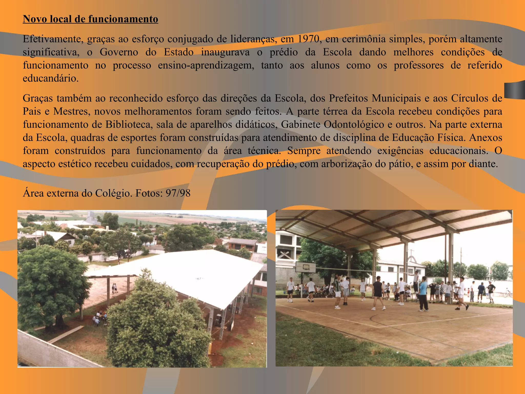 Novo local de funcionamento Efetivamente, graças ao esforço conjugado de lideranças, em 1970, em cerimônia simples, porém altamente significativa, o Governo do Estado inaugurava o prédio da Escola dando melhores condições de funcionamento no processo ensino-aprendizagem, tanto aos alunos como os professores de referido educandário. Graças também ao reconhecido esforço das direções da Escola, dos Prefeitos Municipais e aos Círculos de Pais e Mestres, novos melhoramentos foram sendo feitos. A parte térrea da Escola recebeu condições para funcionamento de Biblioteca, sala de aparelhos didáticos, Gabinete Odontológico e outros. Na parte externa da Escola, quadras de esportes foram construídas para atendimento de disciplina de Educação Física. Anexos foram construídos para funcionamento da área técnica. Sempre atendendo exigências educacionais. O aspecto estético recebeu cuidados, com recuperação do prédio, com arborização do pátio, e assim por diante. Área externa do Colégio. Fotos: 97/98   