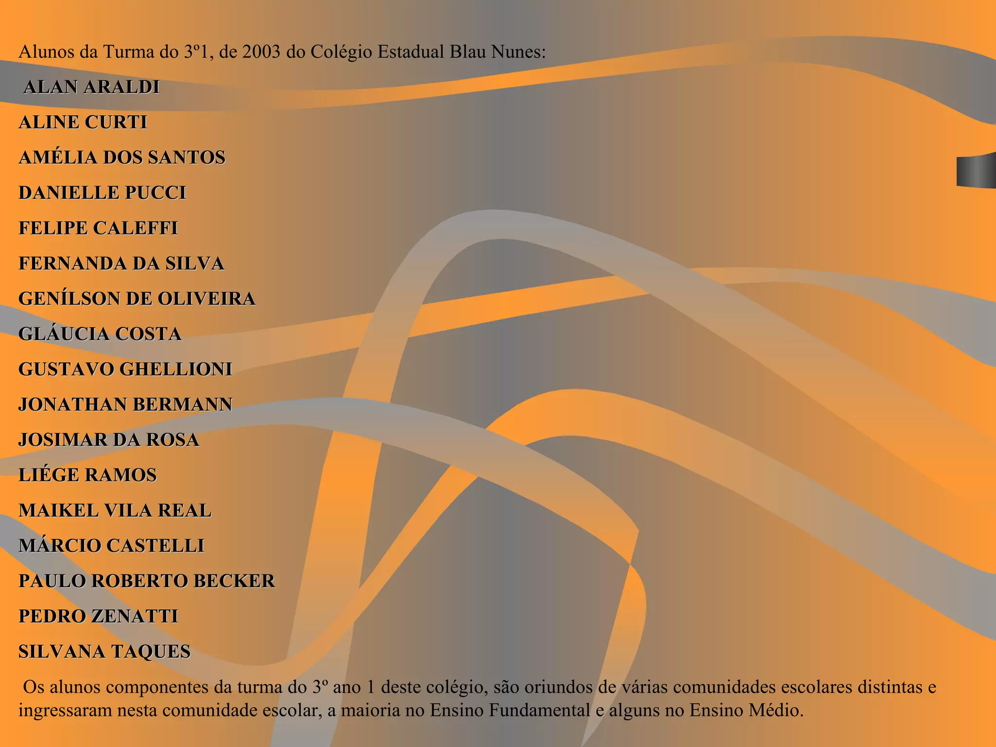 Alunos da Turma do 3º1, de 2003 do Colégio Estadual Blau Nunes:   ALAN ARALDI ALINE CURTI AMÉLIA DOS SANTOS DANIELLE PUCCI FELIPE CALEFFI FERNANDA DA SILVA GENÍLSON DE OLIVEIRA GLÁUCIA COSTA GUSTAVO GHELLIONI JONATHAN BERMANN JOSIMAR DA ROSA LIÉGE RAMOS MAIKEL VILA REAL MÁRCIO CASTELLI PAULO ROBERTO BECKER PEDRO ZENATTI SILVANA TAQUES   Os alunos componentes da turma do 3º ano 1 deste colégio, são oriundos de várias comunidades escolares distintas e ingressaram nesta comunidade escolar, a maioria no Ensino Fundamental e alguns no Ensino Médio.   