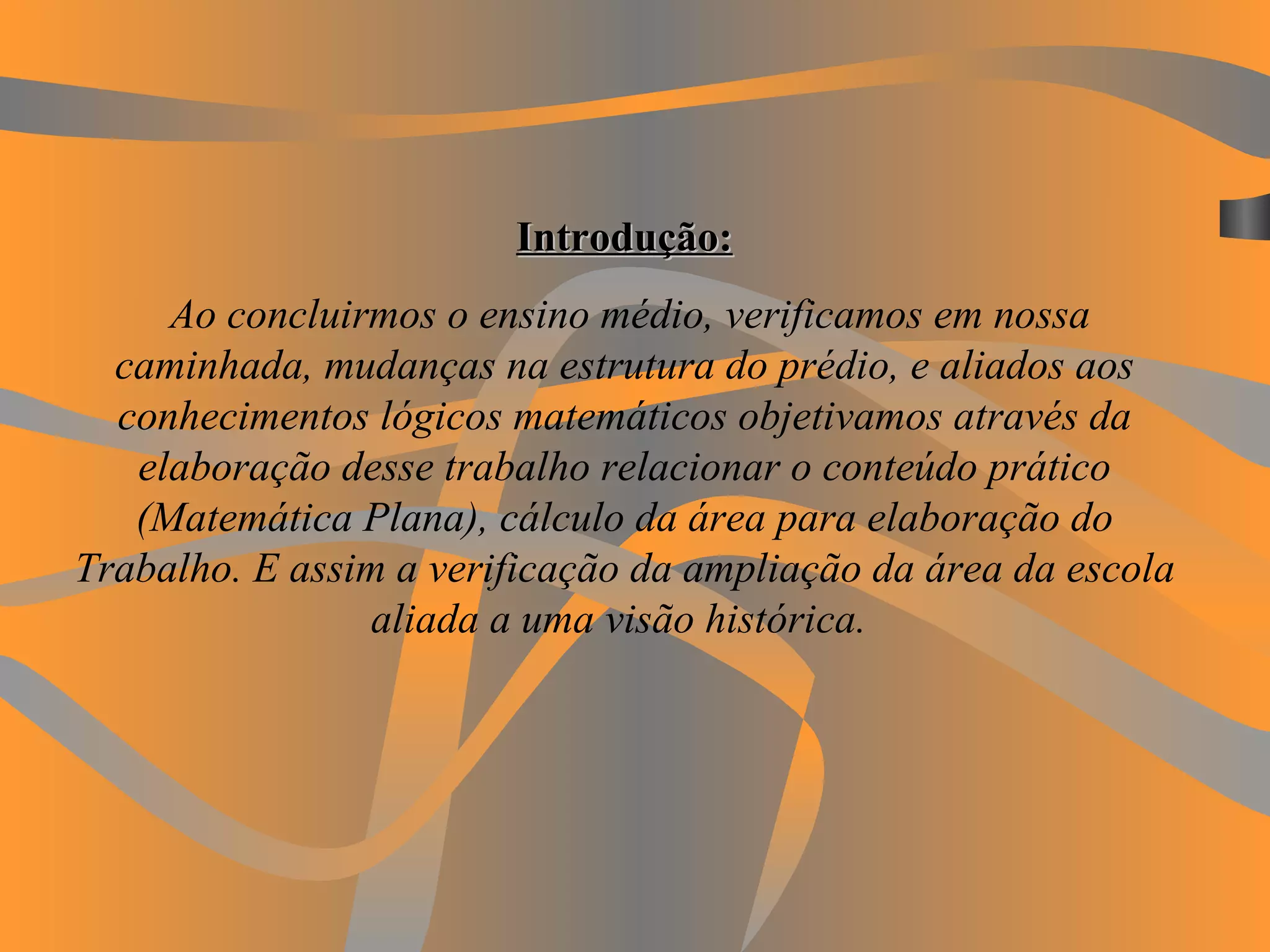 Introdução:   Ao concluirmos o ensino médio, verificamos em nossa caminhada, mudanças na estrutura do prédio, e aliados aos conhecimentos lógicos matemáticos objetivamos através da elaboração desse trabalho relacionar o conteúdo prático (Matemática Plana), cálculo da área para elaboração do Trabalho. E assim a verificação da ampliação da área da escola aliada a uma visão histórica.   