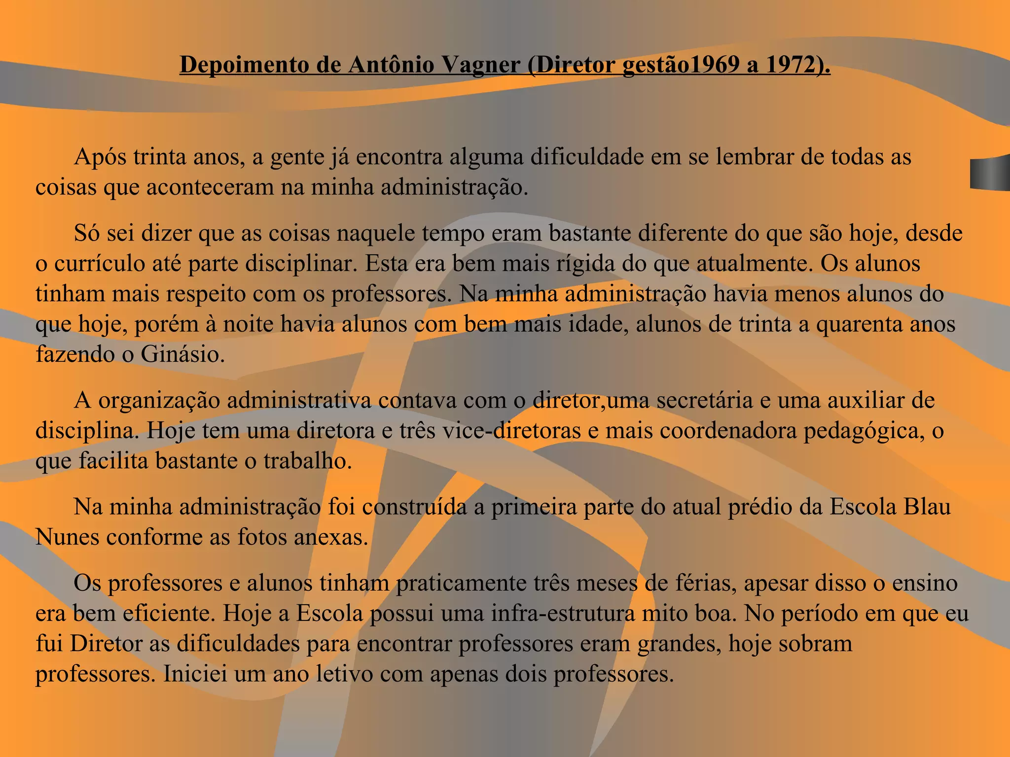 Depoimento de Antônio Vagner (Diretor gestão1969 a 1972).   Após trinta anos, a gente já encontra alguma dificuldade em se lembrar de todas as coisas que aconteceram na minha administração. Só sei dizer que as coisas naquele tempo eram bastante diferente do que são hoje, desde o currículo até parte disciplinar. Esta era bem mais rígida do que atualmente. Os alunos tinham mais respeito com os professores. Na minha administração havia menos alunos do que hoje, porém à noite havia alunos com bem mais idade, alunos de trinta a quarenta anos fazendo o Ginásio. A organização administrativa contava com o diretor,uma secretária e uma auxiliar de disciplina. Hoje tem uma diretora e três vice-diretoras e mais coordenadora pedagógica, o que facilita bastante o trabalho.  Na minha administração foi construída a primeira parte do atual prédio da Escola Blau Nunes conforme as fotos anexas. Os professores e alunos tinham praticamente três meses de férias, apesar disso o ensino era bem eficiente. Hoje a Escola possui uma infra-estrutura mito boa. No período em que eu fui Diretor as dificuldades para encontrar professores eram grandes, hoje sobram professores. Iniciei um ano letivo com apenas dois professores.  