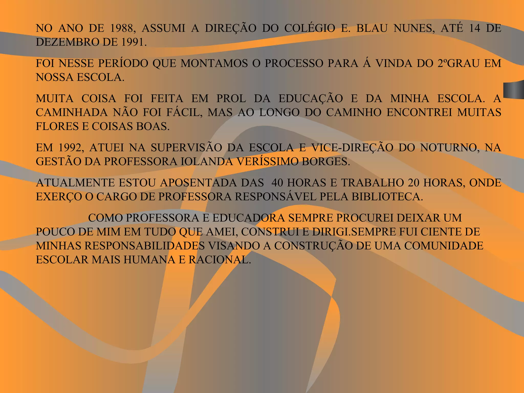 NO ANO DE 1988, ASSUMI A DIREÇÃO DO COLÉGIO E. BLAU NUNES, ATÉ 14 DE DEZEMBRO DE 1991. FOI NESSE PERÍODO QUE MONTAMOS O PROCESSO PARA Á VINDA DO 2ºGRAU EM NOSSA ESCOLA. MUITA COISA FOI FEITA EM PROL DA EDUCAÇÃO E DA MINHA ESCOLA. A CAMINHADA NÃO FOI FÁCIL, MAS AO LONGO DO CAMINHO ENCONTREI MUITAS FLORES E COISAS BOAS. EM 1992, ATUEI NA SUPERVISÃO DA ESCOLA E VICE-DIREÇÃO DO NOTURNO, NA GESTÃO DA PROFESSORA IOLANDA VERÍSSIMO BORGES. ATUALMENTE ESTOU APOSENTADA DAS  40 HORAS E TRABALHO 20 HORAS, ONDE EXERÇO O CARGO DE PROFESSORA RESPONSÁVEL PELA BIBLIOTECA. COMO PROFESSORA E EDUCADORA SEMPRE PROCUREI DEIXAR UM POUCO DE MIM EM TUDO QUE AMEI, CONSTRUI E DIRIGI.SEMPRE FUI CIENTE DE MINHAS RESPONSABILIDADES VISANDO A CONSTRUÇÃO DE UMA COMUNIDADE ESCOLAR MAIS HUMANA E RACIONAL.   