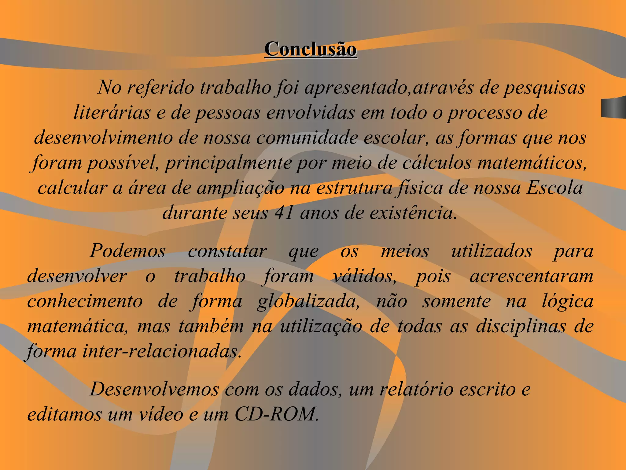 Conclusão No referido trabalho foi apresentado,através de pesquisas literárias e de pessoas envolvidas em todo o processo de desenvolvimento de nossa comunidade escolar, as formas que nos foram possível, principalmente por meio de cálculos matemáticos, calcular a área de ampliação na estrutura física de nossa Escola durante seus 41 anos de existência. Podemos constatar que os meios utilizados para desenvolver o trabalho foram válidos, pois acrescentaram conhecimento de forma globalizada, não somente na lógica matemática, mas também na utilização de todas as disciplinas de forma inter-relacionadas. Desenvolvemos com os dados, um relatório escrito e editamos um vídeo e um CD-ROM.   