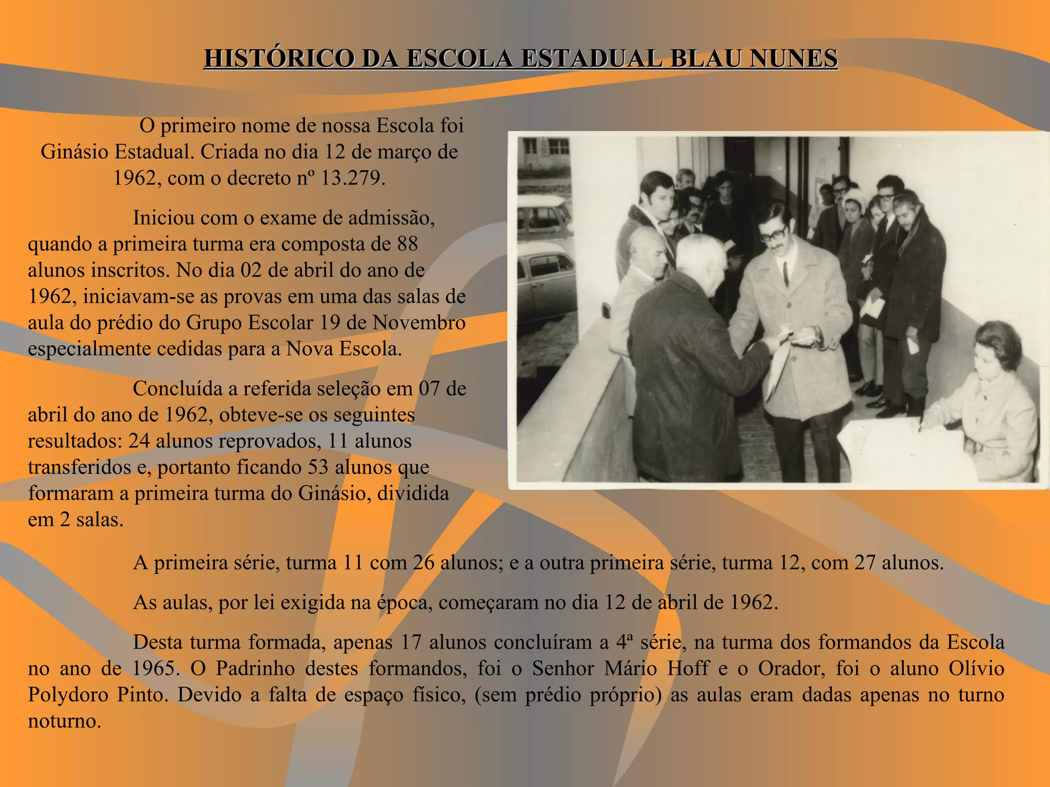 O primeiro nome de nossa Escola foi Ginásio Estadual. Criada no dia 12 de março de 1962, com o decreto nº 13.279. Iniciou com o exame de admissão, quando a primeira turma era composta de 88 alunos inscritos. No dia 02 de abril do ano de 1962, iniciavam-se as provas em uma das salas de aula do prédio do Grupo Escolar 19 de Novembro especialmente cedidas para a Nova Escola. Concluída a referida seleção em 07 de abril do ano de 1962, obteve-se os seguintes resultados: 24 alunos reprovados, 11 alunos transferidos e, portanto ficando 53 alunos que formaram a primeira turma do Ginásio, dividida em 2 salas. HISTÓRICO DA ESCOLA ESTADUAL BLAU NUNES   A primeira série, turma 11 com 26 alunos; e a outra primeira série, turma 12, com 27 alunos.   As aulas, por lei exigida na época, começaram no dia 12 de abril de 1962. Desta turma formada, apenas 17 alunos concluíram a 4ª série, na turma dos formandos da Escola no ano de 1965. O Padrinho destes formandos, foi o Senhor Mário Hoff e o Orador, foi o aluno Olívio Polydoro Pinto. Devido a falta de espaço físico, (sem prédio próprio) as aulas eram dadas apenas no turno noturno. 