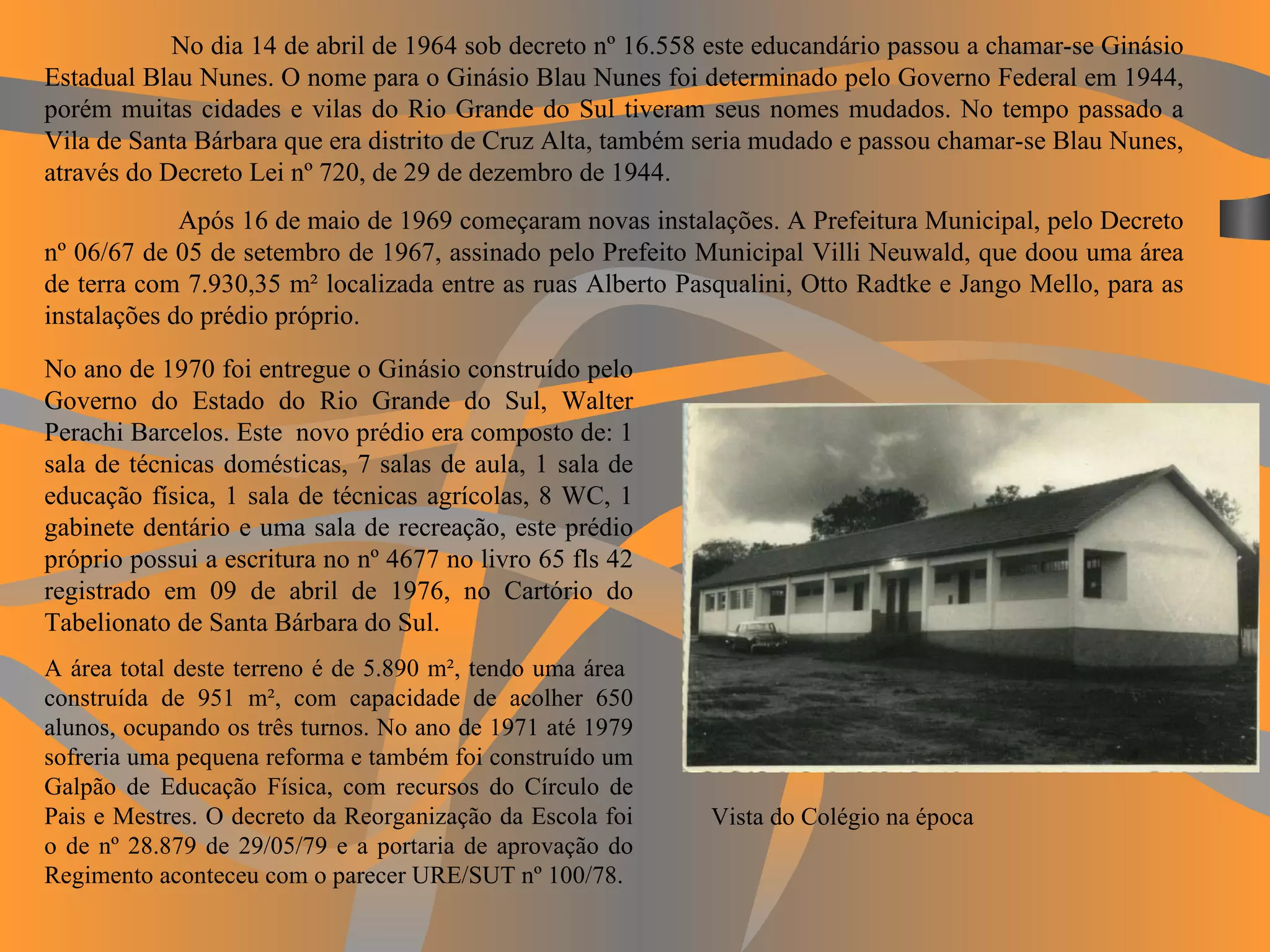 No dia 14 de abril de 1964 sob decreto nº 16.558 este educandário passou a chamar-se Ginásio Estadual Blau Nunes. O nome para o Ginásio Blau Nunes foi determinado pelo Governo Federal em 1944, porém muitas cidades e vilas do Rio Grande do Sul tiveram seus nomes mudados. No tempo passado a Vila de Santa Bárbara que era distrito de Cruz Alta, também seria mudado e passou chamar-se Blau Nunes, através do Decreto Lei nº 720, de 29 de dezembro de 1944.    Após 16 de maio de 1969 começaram novas instalações. A Prefeitura Municipal, pelo Decreto nº 06/67 de 05 de setembro de 1967, assinado pelo Prefeito Municipal Villi Neuwald, que doou uma área de terra com 7.930,35 m² localizada entre as ruas Alberto Pasqualini, Otto Radtke e Jango Mello, para as instalações do prédio próprio. Vista do Colégio na época No ano de 1970 foi entregue o Ginásio construído pelo Governo do Estado do Rio Grande do Sul, Walter Perachi Barcelos. Este  novo prédio era composto de: 1 sala de técnicas domésticas, 7 salas de aula, 1 sala de educação física, 1 sala de técnicas agrícolas, 8 WC, 1 gabinete dentário e uma sala de recreação, este prédio próprio possui a escritura no nº 4677 no livro 65 fls 42 registrado em 09 de abril de 1976, no Cartório do Tabelionato de Santa Bárbara do Sul. A área total deste terreno é de 5.890 m², tendo uma área  construída de 951 m², com capacidade de acolher 650 alunos, ocupando os três turnos. No ano de 1971 até 1979 sofreria uma pequena reforma e também foi construído um Galpão de Educação Física, com recursos do Círculo de Pais e Mestres. O decreto da Reorganização da Escola foi o de nº 28.879 de 29/05/79 e a portaria de aprovação do Regimento aconteceu com o parecer URE/SUT nº 100/78. 