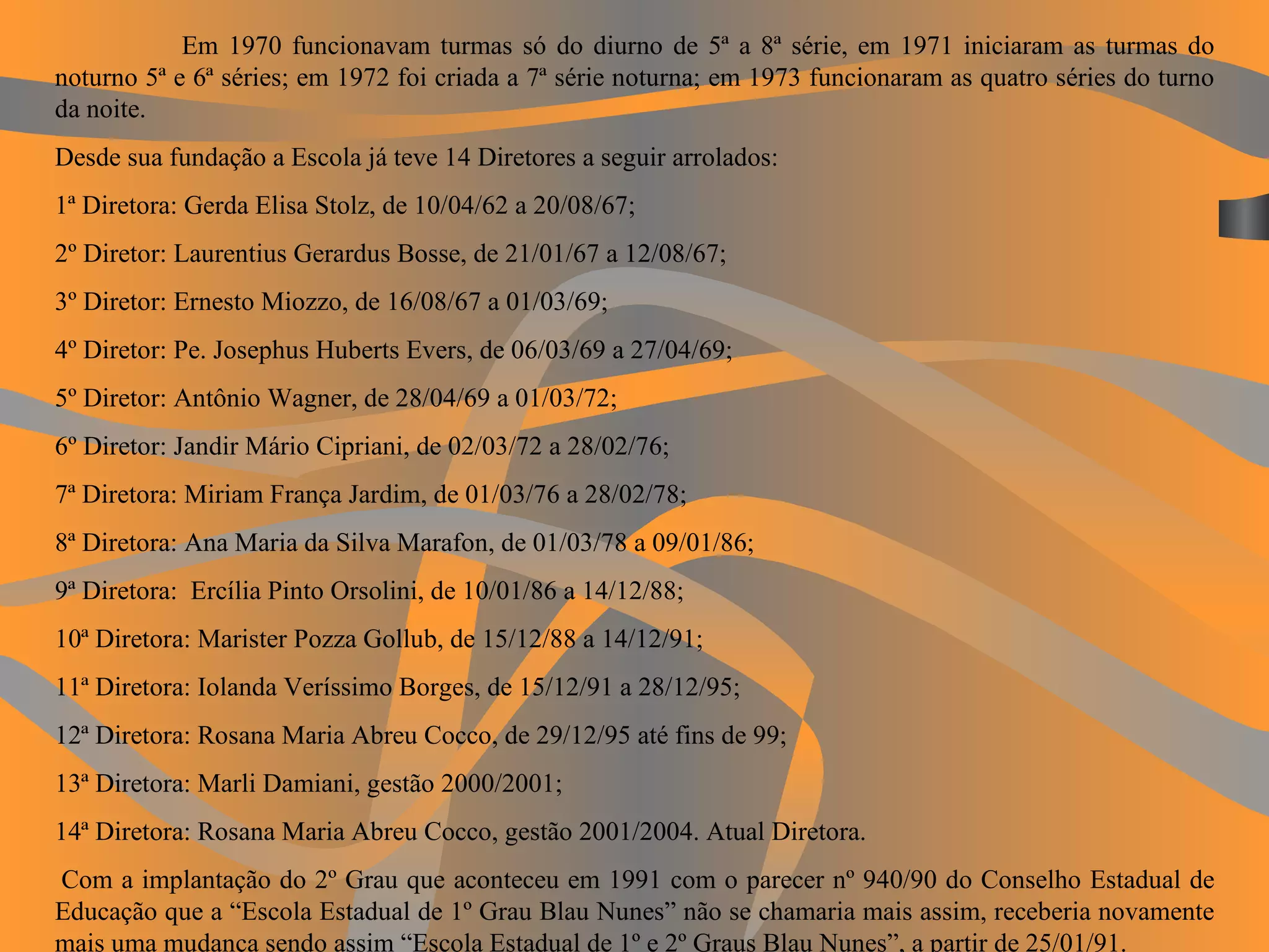 Em 1970 funcionavam turmas só do diurno de 5ª a 8ª série, em 1971 iniciaram as turmas do noturno 5ª e 6ª séries; em 1972 foi criada a 7ª série noturna; em 1973 funcionaram as quatro séries do turno da noite. Desde sua fundação a Escola já teve 14 Diretores a seguir arrolados: 1ª Diretora: Gerda Elisa Stolz, de 10/04/62 a 20/08/67; 2º Diretor: Laurentius Gerardus Bosse, de 21/01/67 a 12/08/67; 3º Diretor: Ernesto Miozzo, de 16/08/67 a 01/03/69; 4º Diretor: Pe. Josephus Huberts Evers, de 06/03/69 a 27/04/69; 5º Diretor: Antônio Wagner, de 28/04/69 a 01/03/72; 6º Diretor: Jandir Mário Cipriani, de 02/03/72 a 28/02/76; 7ª Diretora: Miriam França Jardim, de 01/03/76 a 28/02/78; 8ª Diretora: Ana Maria da Silva Marafon, de 01/03/78 a 09/01/86; 9ª Diretora:  Ercília Pinto Orsolini, de 10/01/86 a 14/12/88; 10ª Diretora: Marister Pozza Gollub, de 15/12/88 a 14/12/91; 11ª Diretora: Iolanda Veríssimo Borges, de 15/12/91 a 28/12/95; 12ª Diretora: Rosana Maria Abreu Cocco, de 29/12/95 até fins de 99; 13ª Diretora: Marli Damiani, gestão 2000/2001; 14ª Diretora: Rosana Maria Abreu Cocco, gestão 2001/2004. Atual Diretora.   Com a implantação do 2º Grau que aconteceu em 1991 com o parecer nº 940/90 do Conselho Estadual de Educação que a “Escola Estadual de 1º Grau Blau Nunes” não se chamaria mais assim, receberia novamente mais uma mudança sendo assim “Escola Estadual de 1º e 2º Graus Blau Nunes”, a partir de 25/01/91. 