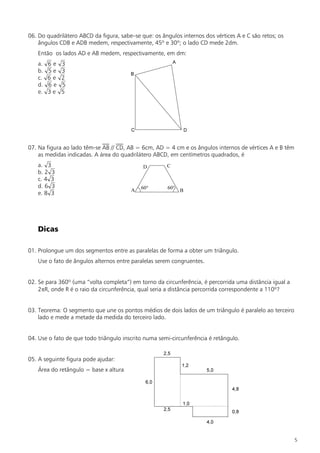 06. Do quadrilátero ABCD da figura, sabe–se que: os ângulos internos dos vértices A e C são retos; os
    ângulos CDB e ADB medem, respectivamente, 45º e 30º; o lado CD mede 2dm.
   Então os lados AD e AB medem, respectivamente, em dm:
   a.   6e   3
   b.   5e   3
   c.   6e   2
   d.   6e   5
   e.   3e   5




07. Na figura ao lado têm-se AB // CD, AB = 6cm, AD = 4 cm e os ângulos internos de vértices A e B têm
    as medidas indicadas. A área do quadrilátero ABCD, em centímetros quadrados, é
   a. 3
   b. 2 3
   c. 4 3
   d. 6 3
   e. 8 3




   Dicas

01. Prolongue um dos segmentos entre as paralelas de forma a obter um triângulo.
   Use o fato de ângulos alternos entre paralelas serem congruentes.


02. Se para 360º (uma “volta completa”) em torno da circunferência, é percorrida uma distância igual a
    2pR, onde R é o raio da circunferência, qual seria a distância percorrida correspondente a 110º?


03. Teorema: O segmento que une os pontos médios de dois lados de um triângulo é paralelo ao terceiro
    lado e mede a metade da medida do terceiro lado.


04. Use o fato de que todo triângulo inscrito numa semi-circunferência é retângulo.


05. A seguinte figura pode ajudar:
   Área do retângulo = base x altura




                                                                                                         5
 